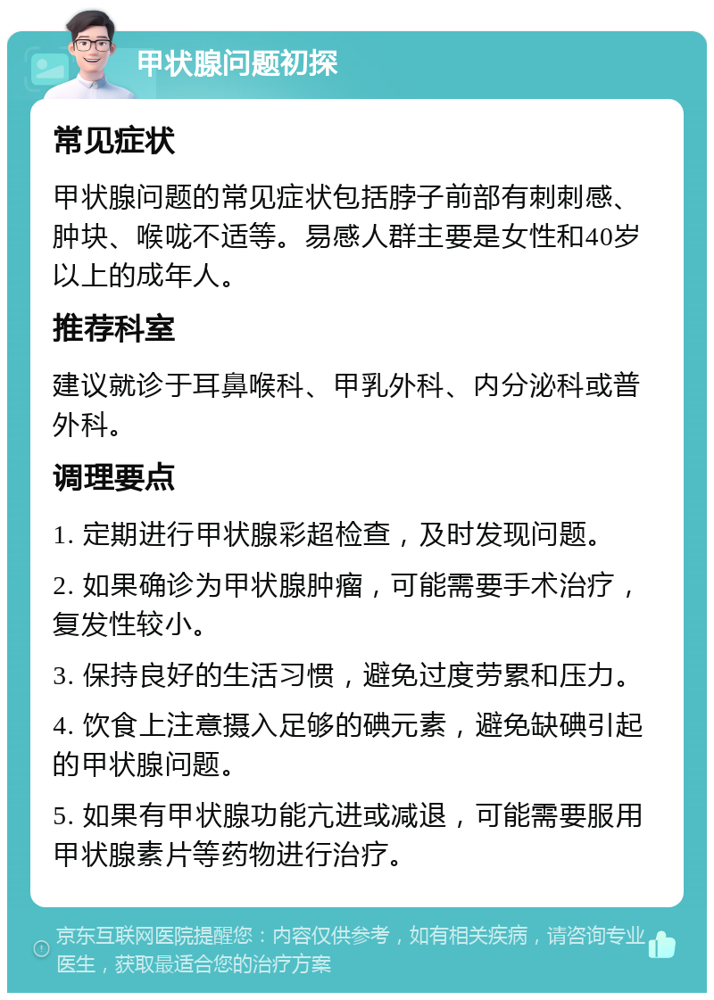 甲状腺问题初探 常见症状 甲状腺问题的常见症状包括脖子前部有刺刺感、肿块、喉咙不适等。易感人群主要是女性和40岁以上的成年人。 推荐科室 建议就诊于耳鼻喉科、甲乳外科、内分泌科或普外科。 调理要点 1. 定期进行甲状腺彩超检查，及时发现问题。 2. 如果确诊为甲状腺肿瘤，可能需要手术治疗，复发性较小。 3. 保持良好的生活习惯，避免过度劳累和压力。 4. 饮食上注意摄入足够的碘元素，避免缺碘引起的甲状腺问题。 5. 如果有甲状腺功能亢进或减退，可能需要服用甲状腺素片等药物进行治疗。