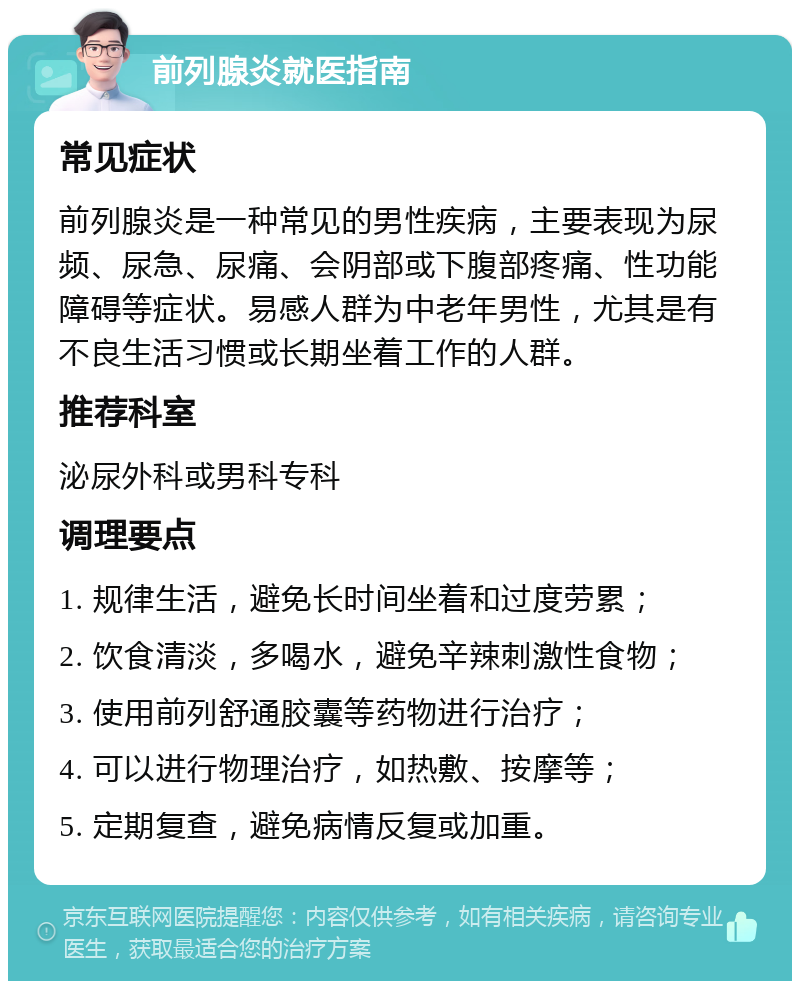 前列腺炎就医指南 常见症状 前列腺炎是一种常见的男性疾病，主要表现为尿频、尿急、尿痛、会阴部或下腹部疼痛、性功能障碍等症状。易感人群为中老年男性，尤其是有不良生活习惯或长期坐着工作的人群。 推荐科室 泌尿外科或男科专科 调理要点 1. 规律生活，避免长时间坐着和过度劳累； 2. 饮食清淡，多喝水，避免辛辣刺激性食物； 3. 使用前列舒通胶囊等药物进行治疗； 4. 可以进行物理治疗，如热敷、按摩等； 5. 定期复查，避免病情反复或加重。