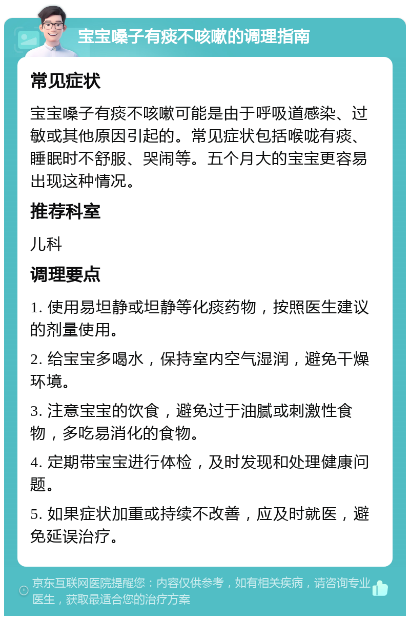 宝宝嗓子有痰不咳嗽的调理指南 常见症状 宝宝嗓子有痰不咳嗽可能是由于呼吸道感染、过敏或其他原因引起的。常见症状包括喉咙有痰、睡眠时不舒服、哭闹等。五个月大的宝宝更容易出现这种情况。 推荐科室 儿科 调理要点 1. 使用易坦静或坦静等化痰药物，按照医生建议的剂量使用。 2. 给宝宝多喝水，保持室内空气湿润，避免干燥环境。 3. 注意宝宝的饮食，避免过于油腻或刺激性食物，多吃易消化的食物。 4. 定期带宝宝进行体检，及时发现和处理健康问题。 5. 如果症状加重或持续不改善，应及时就医，避免延误治疗。