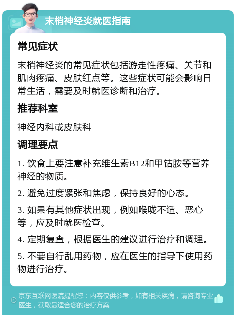 末梢神经炎就医指南 常见症状 末梢神经炎的常见症状包括游走性疼痛、关节和肌肉疼痛、皮肤红点等。这些症状可能会影响日常生活，需要及时就医诊断和治疗。 推荐科室 神经内科或皮肤科 调理要点 1. 饮食上要注意补充维生素B12和甲钴胺等营养神经的物质。 2. 避免过度紧张和焦虑，保持良好的心态。 3. 如果有其他症状出现，例如喉咙不适、恶心等，应及时就医检查。 4. 定期复查，根据医生的建议进行治疗和调理。 5. 不要自行乱用药物，应在医生的指导下使用药物进行治疗。