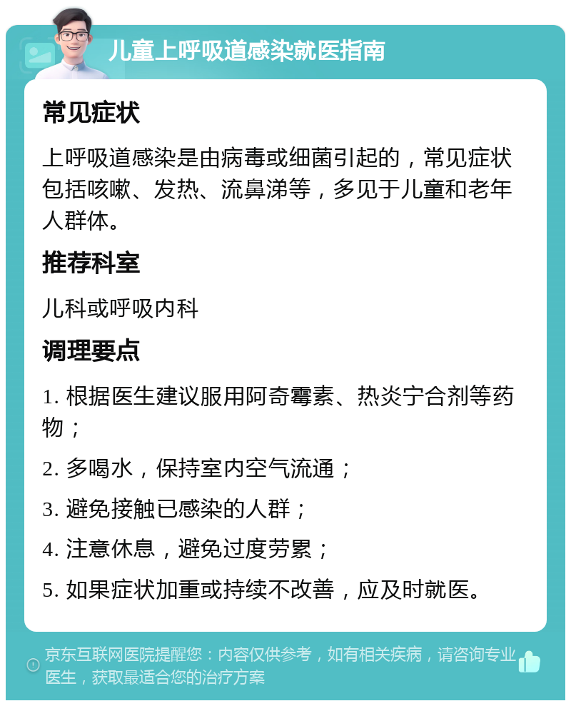 儿童上呼吸道感染就医指南 常见症状 上呼吸道感染是由病毒或细菌引起的，常见症状包括咳嗽、发热、流鼻涕等，多见于儿童和老年人群体。 推荐科室 儿科或呼吸内科 调理要点 1. 根据医生建议服用阿奇霉素、热炎宁合剂等药物； 2. 多喝水，保持室内空气流通； 3. 避免接触已感染的人群； 4. 注意休息，避免过度劳累； 5. 如果症状加重或持续不改善，应及时就医。