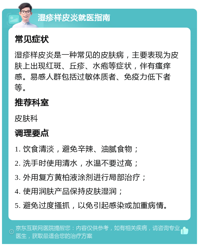 湿疹样皮炎就医指南 常见症状 湿疹样皮炎是一种常见的皮肤病，主要表现为皮肤上出现红斑、丘疹、水疱等症状，伴有瘙痒感。易感人群包括过敏体质者、免疫力低下者等。 推荐科室 皮肤科 调理要点 1. 饮食清淡，避免辛辣、油腻食物； 2. 洗手时使用清水，水温不要过高； 3. 外用复方黄柏液涂剂进行局部治疗； 4. 使用润肤产品保持皮肤湿润； 5. 避免过度搔抓，以免引起感染或加重病情。