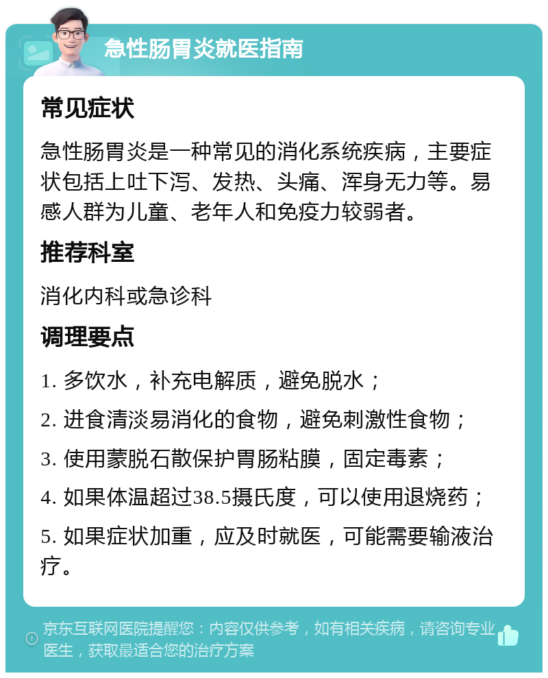 急性肠胃炎就医指南 常见症状 急性肠胃炎是一种常见的消化系统疾病，主要症状包括上吐下泻、发热、头痛、浑身无力等。易感人群为儿童、老年人和免疫力较弱者。 推荐科室 消化内科或急诊科 调理要点 1. 多饮水，补充电解质，避免脱水； 2. 进食清淡易消化的食物，避免刺激性食物； 3. 使用蒙脱石散保护胃肠粘膜，固定毒素； 4. 如果体温超过38.5摄氏度，可以使用退烧药； 5. 如果症状加重，应及时就医，可能需要输液治疗。