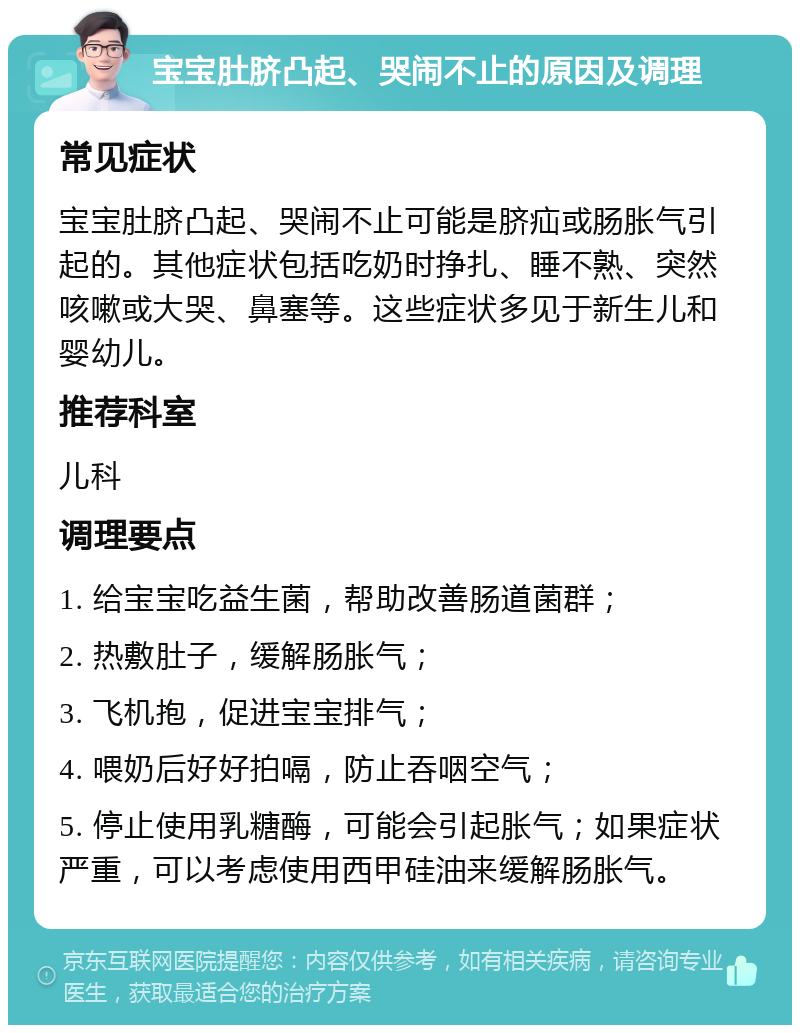 宝宝肚脐凸起、哭闹不止的原因及调理 常见症状 宝宝肚脐凸起、哭闹不止可能是脐疝或肠胀气引起的。其他症状包括吃奶时挣扎、睡不熟、突然咳嗽或大哭、鼻塞等。这些症状多见于新生儿和婴幼儿。 推荐科室 儿科 调理要点 1. 给宝宝吃益生菌，帮助改善肠道菌群； 2. 热敷肚子，缓解肠胀气； 3. 飞机抱，促进宝宝排气； 4. 喂奶后好好拍嗝，防止吞咽空气； 5. 停止使用乳糖酶，可能会引起胀气；如果症状严重，可以考虑使用西甲硅油来缓解肠胀气。