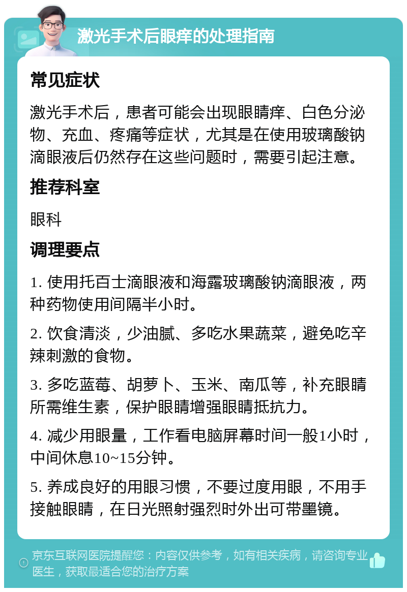 激光手术后眼痒的处理指南 常见症状 激光手术后，患者可能会出现眼睛痒、白色分泌物、充血、疼痛等症状，尤其是在使用玻璃酸钠滴眼液后仍然存在这些问题时，需要引起注意。 推荐科室 眼科 调理要点 1. 使用托百士滴眼液和海露玻璃酸钠滴眼液，两种药物使用间隔半小时。 2. 饮食清淡，少油腻、多吃水果蔬菜，避免吃辛辣刺激的食物。 3. 多吃蓝莓、胡萝卜、玉米、南瓜等，补充眼睛所需维生素，保护眼睛增强眼睛抵抗力。 4. 减少用眼量，工作看电脑屏幕时间一般1小时，中间休息10~15分钟。 5. 养成良好的用眼习惯，不要过度用眼，不用手接触眼睛，在日光照射强烈时外出可带墨镜。