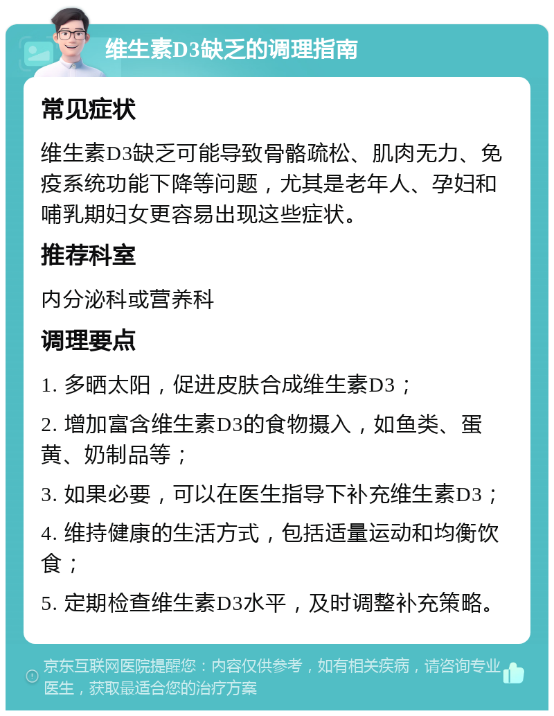 维生素D3缺乏的调理指南 常见症状 维生素D3缺乏可能导致骨骼疏松、肌肉无力、免疫系统功能下降等问题，尤其是老年人、孕妇和哺乳期妇女更容易出现这些症状。 推荐科室 内分泌科或营养科 调理要点 1. 多晒太阳，促进皮肤合成维生素D3； 2. 增加富含维生素D3的食物摄入，如鱼类、蛋黄、奶制品等； 3. 如果必要，可以在医生指导下补充维生素D3； 4. 维持健康的生活方式，包括适量运动和均衡饮食； 5. 定期检查维生素D3水平，及时调整补充策略。