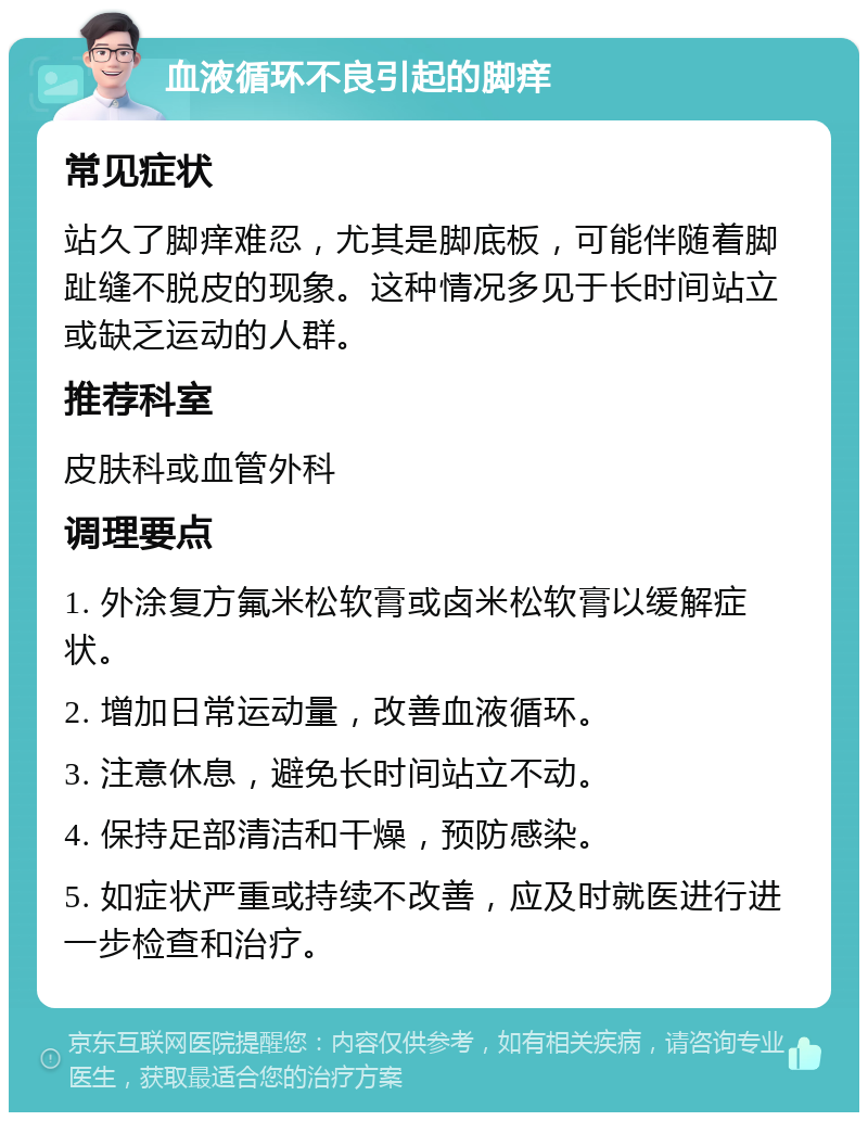 血液循环不良引起的脚痒 常见症状 站久了脚痒难忍，尤其是脚底板，可能伴随着脚趾缝不脱皮的现象。这种情况多见于长时间站立或缺乏运动的人群。 推荐科室 皮肤科或血管外科 调理要点 1. 外涂复方氟米松软膏或卤米松软膏以缓解症状。 2. 增加日常运动量，改善血液循环。 3. 注意休息，避免长时间站立不动。 4. 保持足部清洁和干燥，预防感染。 5. 如症状严重或持续不改善，应及时就医进行进一步检查和治疗。