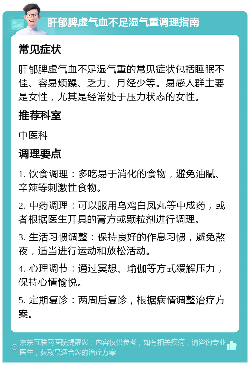 肝郁脾虚气血不足湿气重调理指南 常见症状 肝郁脾虚气血不足湿气重的常见症状包括睡眠不佳、容易烦躁、乏力、月经少等。易感人群主要是女性，尤其是经常处于压力状态的女性。 推荐科室 中医科 调理要点 1. 饮食调理：多吃易于消化的食物，避免油腻、辛辣等刺激性食物。 2. 中药调理：可以服用乌鸡白凤丸等中成药，或者根据医生开具的膏方或颗粒剂进行调理。 3. 生活习惯调整：保持良好的作息习惯，避免熬夜，适当进行运动和放松活动。 4. 心理调节：通过冥想、瑜伽等方式缓解压力，保持心情愉悦。 5. 定期复诊：两周后复诊，根据病情调整治疗方案。