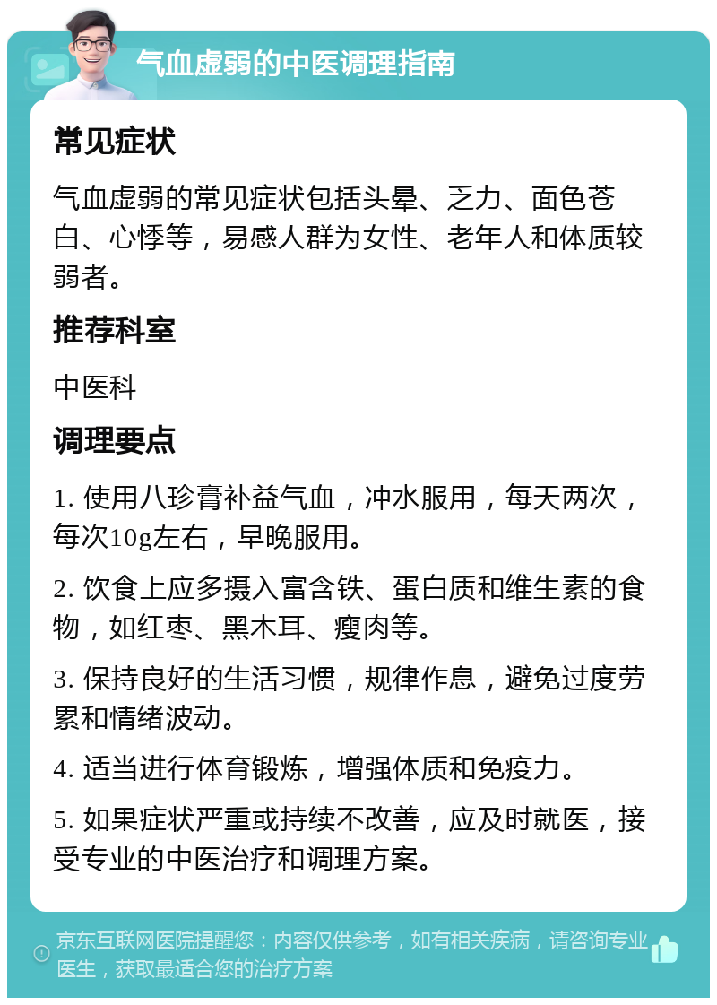 气血虚弱的中医调理指南 常见症状 气血虚弱的常见症状包括头晕、乏力、面色苍白、心悸等，易感人群为女性、老年人和体质较弱者。 推荐科室 中医科 调理要点 1. 使用八珍膏补益气血，冲水服用，每天两次，每次10g左右，早晚服用。 2. 饮食上应多摄入富含铁、蛋白质和维生素的食物，如红枣、黑木耳、瘦肉等。 3. 保持良好的生活习惯，规律作息，避免过度劳累和情绪波动。 4. 适当进行体育锻炼，增强体质和免疫力。 5. 如果症状严重或持续不改善，应及时就医，接受专业的中医治疗和调理方案。