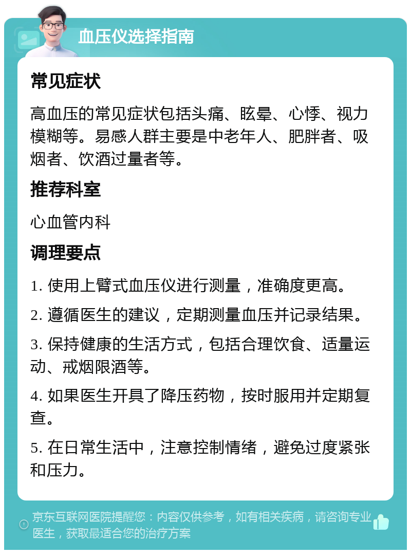 血压仪选择指南 常见症状 高血压的常见症状包括头痛、眩晕、心悸、视力模糊等。易感人群主要是中老年人、肥胖者、吸烟者、饮酒过量者等。 推荐科室 心血管内科 调理要点 1. 使用上臂式血压仪进行测量，准确度更高。 2. 遵循医生的建议，定期测量血压并记录结果。 3. 保持健康的生活方式，包括合理饮食、适量运动、戒烟限酒等。 4. 如果医生开具了降压药物，按时服用并定期复查。 5. 在日常生活中，注意控制情绪，避免过度紧张和压力。