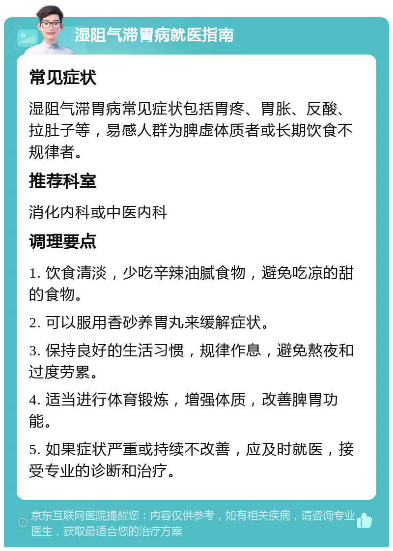 湿阻气滞胃病就医指南 常见症状 湿阻气滞胃病常见症状包括胃疼、胃胀、反酸、拉肚子等，易感人群为脾虚体质者或长期饮食不规律者。 推荐科室 消化内科或中医内科 调理要点 1. 饮食清淡，少吃辛辣油腻食物，避免吃凉的甜的食物。 2. 可以服用香砂养胃丸来缓解症状。 3. 保持良好的生活习惯，规律作息，避免熬夜和过度劳累。 4. 适当进行体育锻炼，增强体质，改善脾胃功能。 5. 如果症状严重或持续不改善，应及时就医，接受专业的诊断和治疗。