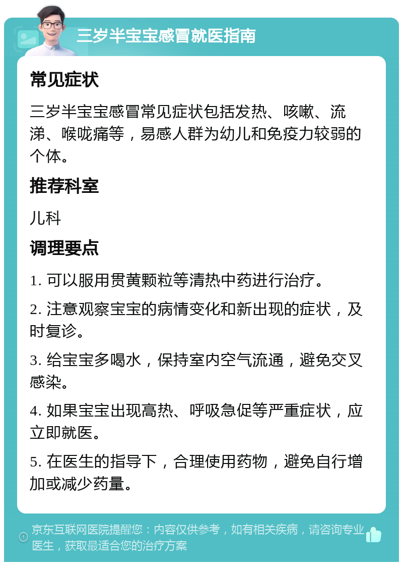 三岁半宝宝感冒就医指南 常见症状 三岁半宝宝感冒常见症状包括发热、咳嗽、流涕、喉咙痛等，易感人群为幼儿和免疫力较弱的个体。 推荐科室 儿科 调理要点 1. 可以服用贯黄颗粒等清热中药进行治疗。 2. 注意观察宝宝的病情变化和新出现的症状，及时复诊。 3. 给宝宝多喝水，保持室内空气流通，避免交叉感染。 4. 如果宝宝出现高热、呼吸急促等严重症状，应立即就医。 5. 在医生的指导下，合理使用药物，避免自行增加或减少药量。