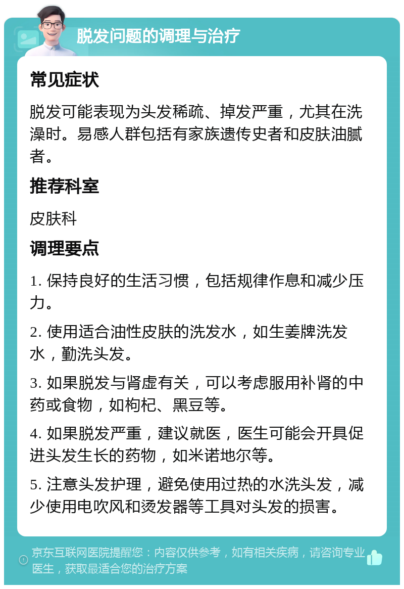 脱发问题的调理与治疗 常见症状 脱发可能表现为头发稀疏、掉发严重，尤其在洗澡时。易感人群包括有家族遗传史者和皮肤油腻者。 推荐科室 皮肤科 调理要点 1. 保持良好的生活习惯，包括规律作息和减少压力。 2. 使用适合油性皮肤的洗发水，如生姜牌洗发水，勤洗头发。 3. 如果脱发与肾虚有关，可以考虑服用补肾的中药或食物，如枸杞、黑豆等。 4. 如果脱发严重，建议就医，医生可能会开具促进头发生长的药物，如米诺地尔等。 5. 注意头发护理，避免使用过热的水洗头发，减少使用电吹风和烫发器等工具对头发的损害。