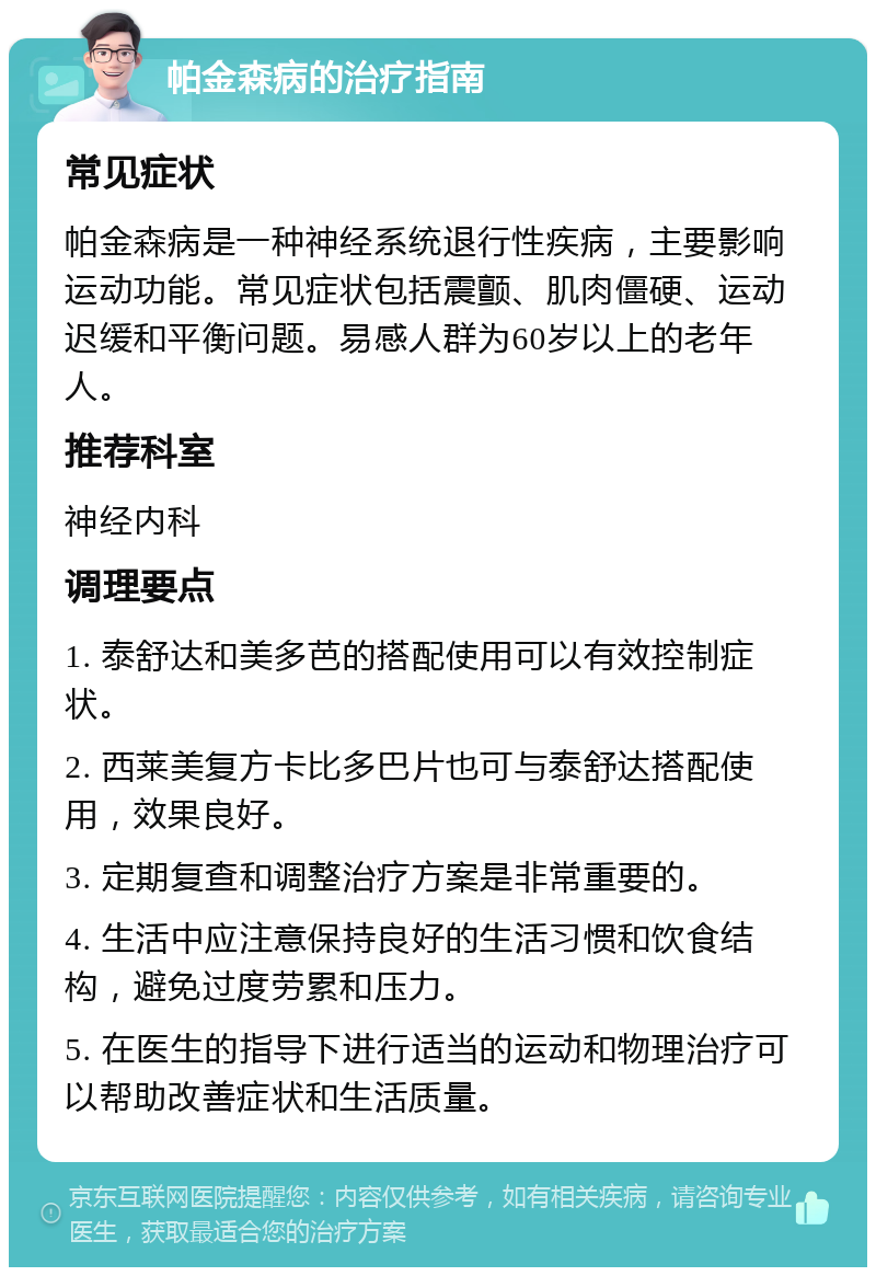 帕金森病的治疗指南 常见症状 帕金森病是一种神经系统退行性疾病，主要影响运动功能。常见症状包括震颤、肌肉僵硬、运动迟缓和平衡问题。易感人群为60岁以上的老年人。 推荐科室 神经内科 调理要点 1. 泰舒达和美多芭的搭配使用可以有效控制症状。 2. 西莱美复方卡比多巴片也可与泰舒达搭配使用，效果良好。 3. 定期复查和调整治疗方案是非常重要的。 4. 生活中应注意保持良好的生活习惯和饮食结构，避免过度劳累和压力。 5. 在医生的指导下进行适当的运动和物理治疗可以帮助改善症状和生活质量。