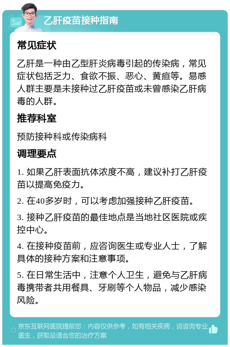 乙肝疫苗接种指南 常见症状 乙肝是一种由乙型肝炎病毒引起的传染病，常见症状包括乏力、食欲不振、恶心、黄疸等。易感人群主要是未接种过乙肝疫苗或未曾感染乙肝病毒的人群。 推荐科室 预防接种科或传染病科 调理要点 1. 如果乙肝表面抗体浓度不高，建议补打乙肝疫苗以提高免疫力。 2. 在40多岁时，可以考虑加强接种乙肝疫苗。 3. 接种乙肝疫苗的最佳地点是当地社区医院或疾控中心。 4. 在接种疫苗前，应咨询医生或专业人士，了解具体的接种方案和注意事项。 5. 在日常生活中，注意个人卫生，避免与乙肝病毒携带者共用餐具、牙刷等个人物品，减少感染风险。