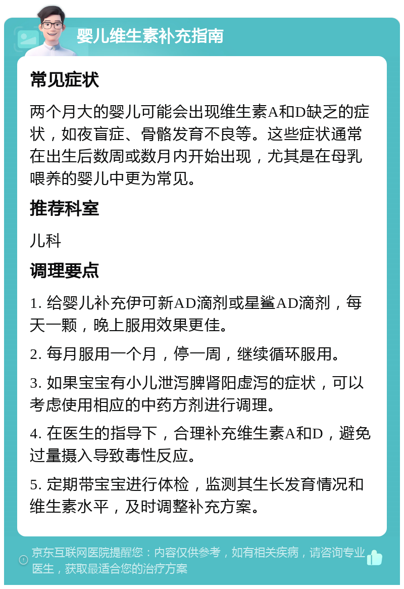 婴儿维生素补充指南 常见症状 两个月大的婴儿可能会出现维生素A和D缺乏的症状，如夜盲症、骨骼发育不良等。这些症状通常在出生后数周或数月内开始出现，尤其是在母乳喂养的婴儿中更为常见。 推荐科室 儿科 调理要点 1. 给婴儿补充伊可新AD滴剂或星鲨AD滴剂，每天一颗，晚上服用效果更佳。 2. 每月服用一个月，停一周，继续循环服用。 3. 如果宝宝有小儿泄泻脾肾阳虚泻的症状，可以考虑使用相应的中药方剂进行调理。 4. 在医生的指导下，合理补充维生素A和D，避免过量摄入导致毒性反应。 5. 定期带宝宝进行体检，监测其生长发育情况和维生素水平，及时调整补充方案。