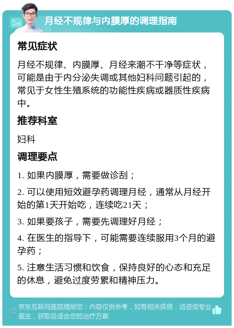 月经不规律与内膜厚的调理指南 常见症状 月经不规律、内膜厚、月经来潮不干净等症状，可能是由于内分泌失调或其他妇科问题引起的，常见于女性生殖系统的功能性疾病或器质性疾病中。 推荐科室 妇科 调理要点 1. 如果内膜厚，需要做诊刮； 2. 可以使用短效避孕药调理月经，通常从月经开始的第1天开始吃，连续吃21天； 3. 如果要孩子，需要先调理好月经； 4. 在医生的指导下，可能需要连续服用3个月的避孕药； 5. 注意生活习惯和饮食，保持良好的心态和充足的休息，避免过度劳累和精神压力。