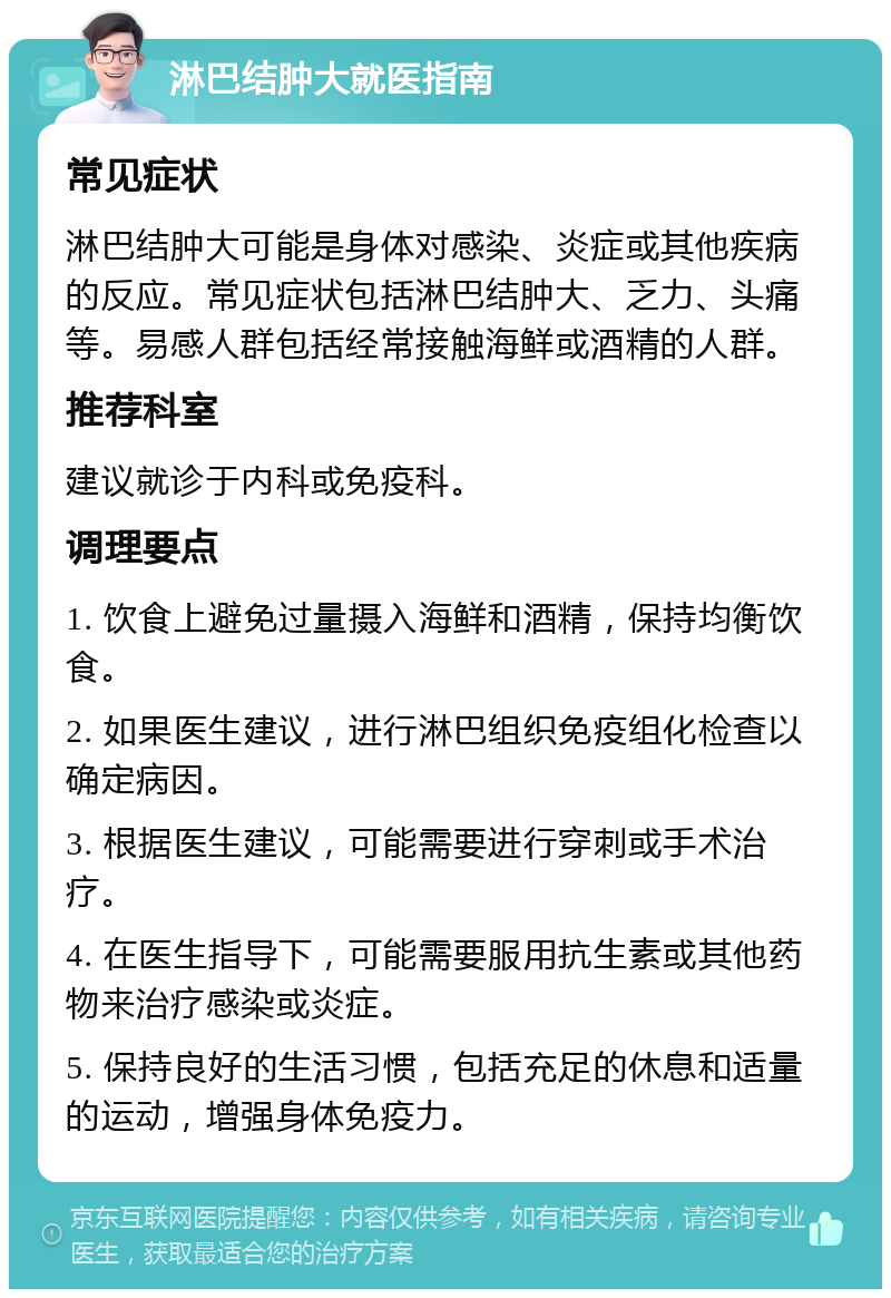 淋巴结肿大就医指南 常见症状 淋巴结肿大可能是身体对感染、炎症或其他疾病的反应。常见症状包括淋巴结肿大、乏力、头痛等。易感人群包括经常接触海鲜或酒精的人群。 推荐科室 建议就诊于内科或免疫科。 调理要点 1. 饮食上避免过量摄入海鲜和酒精，保持均衡饮食。 2. 如果医生建议，进行淋巴组织免疫组化检查以确定病因。 3. 根据医生建议，可能需要进行穿刺或手术治疗。 4. 在医生指导下，可能需要服用抗生素或其他药物来治疗感染或炎症。 5. 保持良好的生活习惯，包括充足的休息和适量的运动，增强身体免疫力。