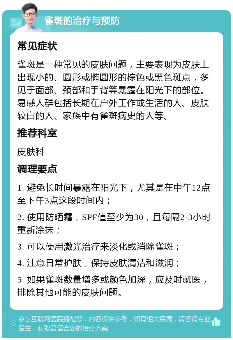 雀斑的治疗与预防 常见症状 雀斑是一种常见的皮肤问题，主要表现为皮肤上出现小的、圆形或椭圆形的棕色或黑色斑点，多见于面部、颈部和手背等暴露在阳光下的部位。易感人群包括长期在户外工作或生活的人、皮肤较白的人、家族中有雀斑病史的人等。 推荐科室 皮肤科 调理要点 1. 避免长时间暴露在阳光下，尤其是在中午12点至下午3点这段时间内； 2. 使用防晒霜，SPF值至少为30，且每隔2-3小时重新涂抹； 3. 可以使用激光治疗来淡化或消除雀斑； 4. 注意日常护肤，保持皮肤清洁和滋润； 5. 如果雀斑数量增多或颜色加深，应及时就医，排除其他可能的皮肤问题。