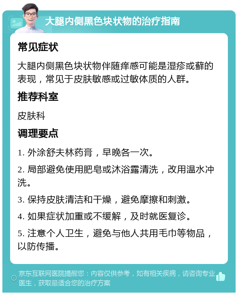 大腿内侧黑色块状物的治疗指南 常见症状 大腿内侧黑色块状物伴随痒感可能是湿疹或藓的表现，常见于皮肤敏感或过敏体质的人群。 推荐科室 皮肤科 调理要点 1. 外涂舒夫林药膏，早晚各一次。 2. 局部避免使用肥皂或沐浴露清洗，改用温水冲洗。 3. 保持皮肤清洁和干燥，避免摩擦和刺激。 4. 如果症状加重或不缓解，及时就医复诊。 5. 注意个人卫生，避免与他人共用毛巾等物品，以防传播。