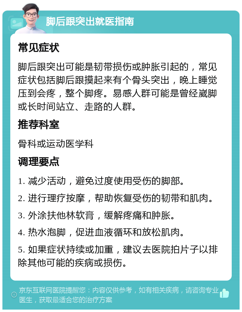 脚后跟突出就医指南 常见症状 脚后跟突出可能是韧带损伤或肿胀引起的，常见症状包括脚后跟摸起来有个骨头突出，晚上睡觉压到会疼，整个脚疼。易感人群可能是曾经崴脚或长时间站立、走路的人群。 推荐科室 骨科或运动医学科 调理要点 1. 减少活动，避免过度使用受伤的脚部。 2. 进行理疗按摩，帮助恢复受伤的韧带和肌肉。 3. 外涂扶他林软膏，缓解疼痛和肿胀。 4. 热水泡脚，促进血液循环和放松肌肉。 5. 如果症状持续或加重，建议去医院拍片子以排除其他可能的疾病或损伤。