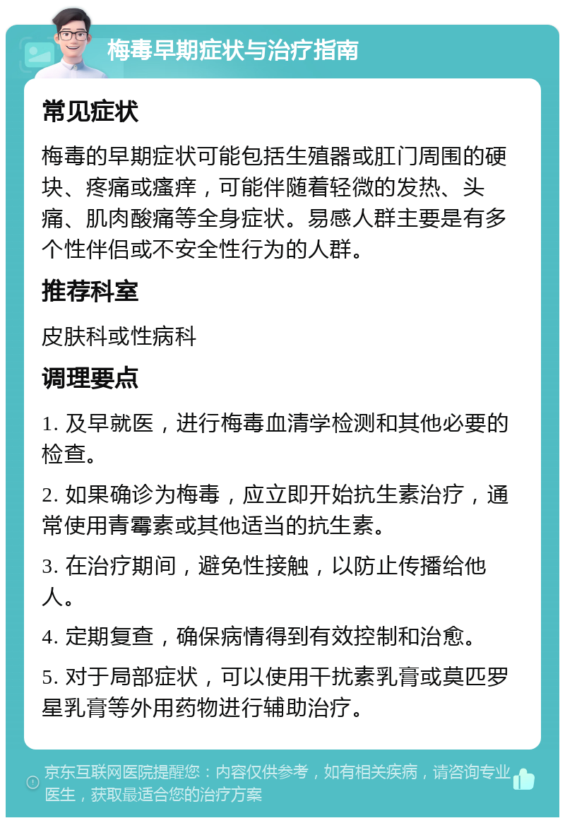 梅毒早期症状与治疗指南 常见症状 梅毒的早期症状可能包括生殖器或肛门周围的硬块、疼痛或瘙痒，可能伴随着轻微的发热、头痛、肌肉酸痛等全身症状。易感人群主要是有多个性伴侣或不安全性行为的人群。 推荐科室 皮肤科或性病科 调理要点 1. 及早就医，进行梅毒血清学检测和其他必要的检查。 2. 如果确诊为梅毒，应立即开始抗生素治疗，通常使用青霉素或其他适当的抗生素。 3. 在治疗期间，避免性接触，以防止传播给他人。 4. 定期复查，确保病情得到有效控制和治愈。 5. 对于局部症状，可以使用干扰素乳膏或莫匹罗星乳膏等外用药物进行辅助治疗。