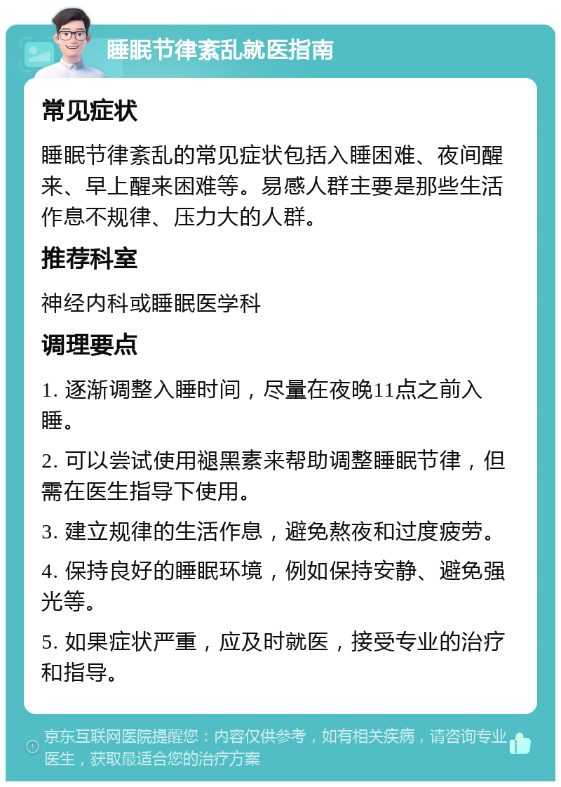 睡眠节律紊乱就医指南 常见症状 睡眠节律紊乱的常见症状包括入睡困难、夜间醒来、早上醒来困难等。易感人群主要是那些生活作息不规律、压力大的人群。 推荐科室 神经内科或睡眠医学科 调理要点 1. 逐渐调整入睡时间，尽量在夜晚11点之前入睡。 2. 可以尝试使用褪黑素来帮助调整睡眠节律，但需在医生指导下使用。 3. 建立规律的生活作息，避免熬夜和过度疲劳。 4. 保持良好的睡眠环境，例如保持安静、避免强光等。 5. 如果症状严重，应及时就医，接受专业的治疗和指导。