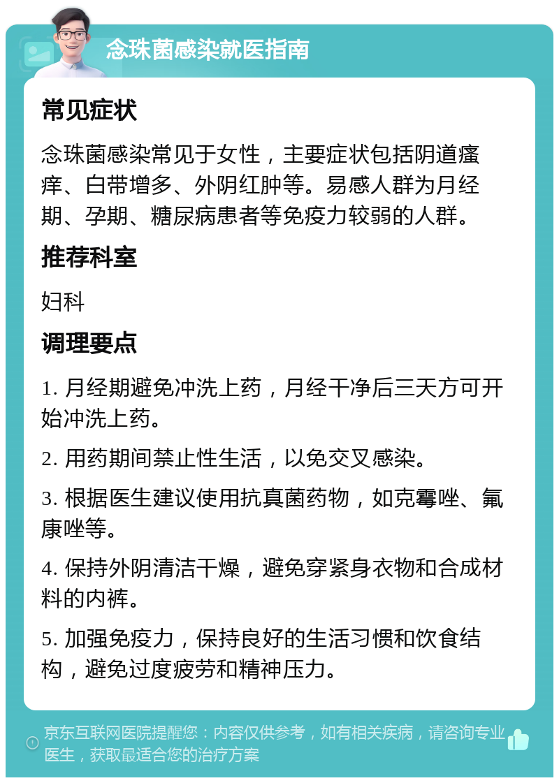 念珠菌感染就医指南 常见症状 念珠菌感染常见于女性，主要症状包括阴道瘙痒、白带增多、外阴红肿等。易感人群为月经期、孕期、糖尿病患者等免疫力较弱的人群。 推荐科室 妇科 调理要点 1. 月经期避免冲洗上药，月经干净后三天方可开始冲洗上药。 2. 用药期间禁止性生活，以免交叉感染。 3. 根据医生建议使用抗真菌药物，如克霉唑、氟康唑等。 4. 保持外阴清洁干燥，避免穿紧身衣物和合成材料的内裤。 5. 加强免疫力，保持良好的生活习惯和饮食结构，避免过度疲劳和精神压力。