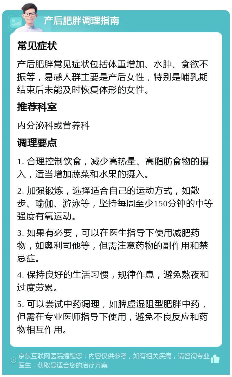 产后肥胖调理指南 常见症状 产后肥胖常见症状包括体重增加、水肿、食欲不振等，易感人群主要是产后女性，特别是哺乳期结束后未能及时恢复体形的女性。 推荐科室 内分泌科或营养科 调理要点 1. 合理控制饮食，减少高热量、高脂肪食物的摄入，适当增加蔬菜和水果的摄入。 2. 加强锻炼，选择适合自己的运动方式，如散步、瑜伽、游泳等，坚持每周至少150分钟的中等强度有氧运动。 3. 如果有必要，可以在医生指导下使用减肥药物，如奥利司他等，但需注意药物的副作用和禁忌症。 4. 保持良好的生活习惯，规律作息，避免熬夜和过度劳累。 5. 可以尝试中药调理，如脾虚湿阻型肥胖中药，但需在专业医师指导下使用，避免不良反应和药物相互作用。