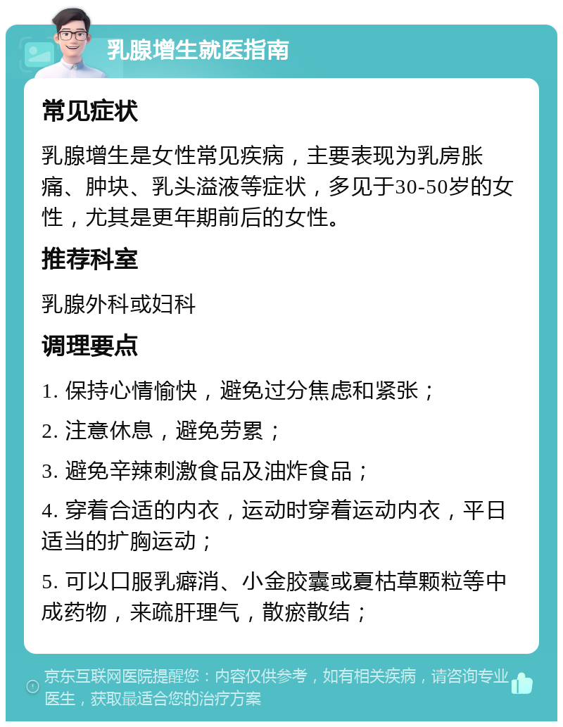 乳腺增生就医指南 常见症状 乳腺增生是女性常见疾病，主要表现为乳房胀痛、肿块、乳头溢液等症状，多见于30-50岁的女性，尤其是更年期前后的女性。 推荐科室 乳腺外科或妇科 调理要点 1. 保持心情愉快，避免过分焦虑和紧张； 2. 注意休息，避免劳累； 3. 避免辛辣刺激食品及油炸食品； 4. 穿着合适的内衣，运动时穿着运动内衣，平日适当的扩胸运动； 5. 可以口服乳癖消、小金胶囊或夏枯草颗粒等中成药物，来疏肝理气，散瘀散结；