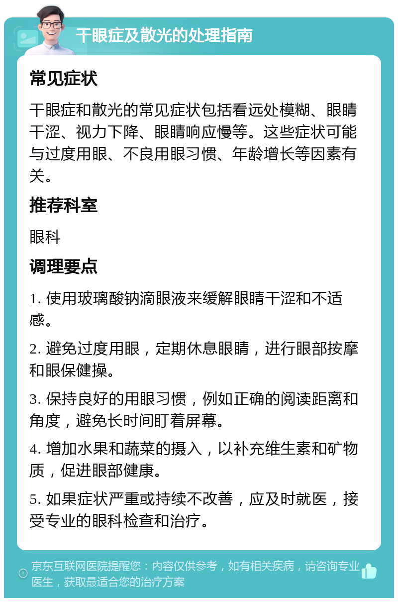 干眼症及散光的处理指南 常见症状 干眼症和散光的常见症状包括看远处模糊、眼睛干涩、视力下降、眼睛响应慢等。这些症状可能与过度用眼、不良用眼习惯、年龄增长等因素有关。 推荐科室 眼科 调理要点 1. 使用玻璃酸钠滴眼液来缓解眼睛干涩和不适感。 2. 避免过度用眼，定期休息眼睛，进行眼部按摩和眼保健操。 3. 保持良好的用眼习惯，例如正确的阅读距离和角度，避免长时间盯着屏幕。 4. 增加水果和蔬菜的摄入，以补充维生素和矿物质，促进眼部健康。 5. 如果症状严重或持续不改善，应及时就医，接受专业的眼科检查和治疗。