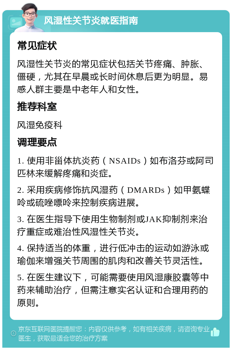 风湿性关节炎就医指南 常见症状 风湿性关节炎的常见症状包括关节疼痛、肿胀、僵硬，尤其在早晨或长时间休息后更为明显。易感人群主要是中老年人和女性。 推荐科室 风湿免疫科 调理要点 1. 使用非甾体抗炎药（NSAIDs）如布洛芬或阿司匹林来缓解疼痛和炎症。 2. 采用疾病修饰抗风湿药（DMARDs）如甲氨蝶呤或硫唑嘌呤来控制疾病进展。 3. 在医生指导下使用生物制剂或JAK抑制剂来治疗重症或难治性风湿性关节炎。 4. 保持适当的体重，进行低冲击的运动如游泳或瑜伽来增强关节周围的肌肉和改善关节灵活性。 5. 在医生建议下，可能需要使用风湿康胶囊等中药来辅助治疗，但需注意实名认证和合理用药的原则。