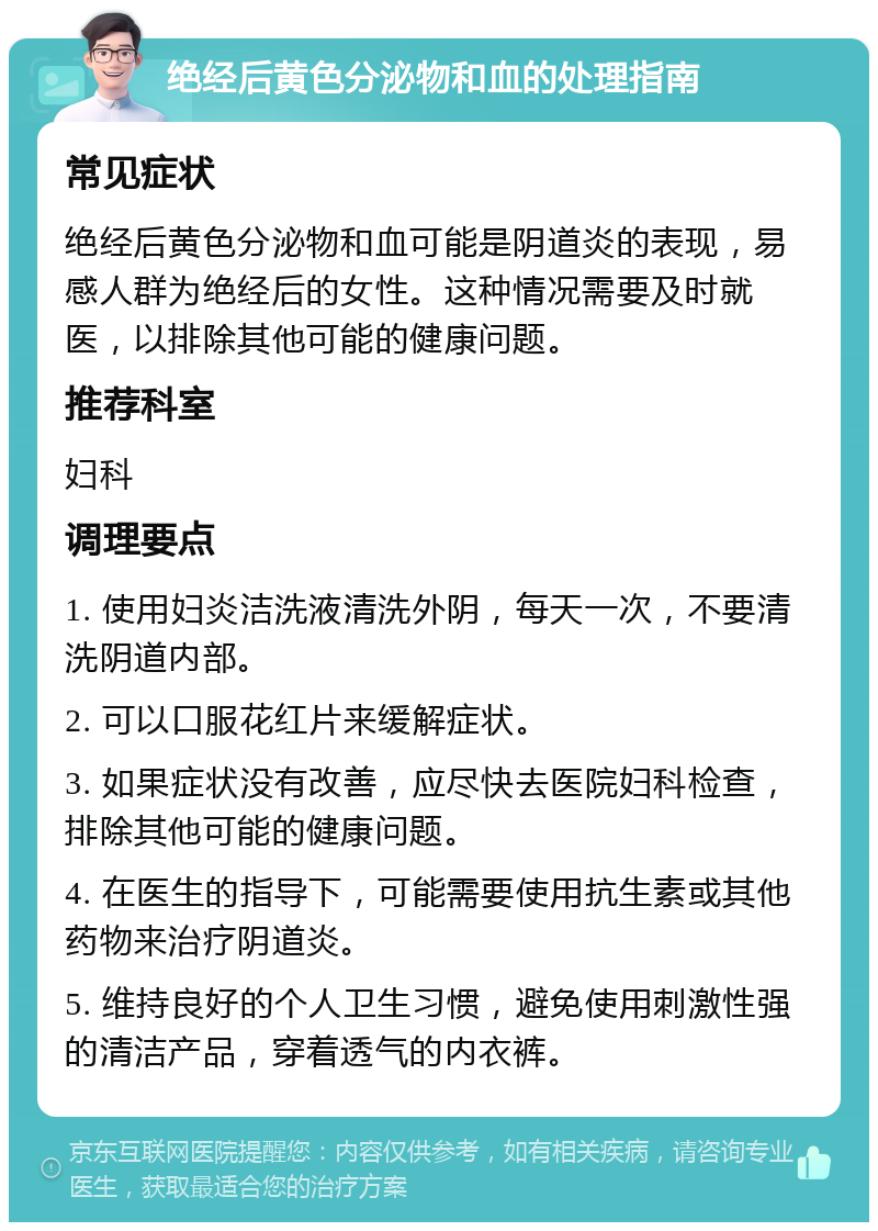 绝经后黄色分泌物和血的处理指南 常见症状 绝经后黄色分泌物和血可能是阴道炎的表现，易感人群为绝经后的女性。这种情况需要及时就医，以排除其他可能的健康问题。 推荐科室 妇科 调理要点 1. 使用妇炎洁洗液清洗外阴，每天一次，不要清洗阴道内部。 2. 可以口服花红片来缓解症状。 3. 如果症状没有改善，应尽快去医院妇科检查，排除其他可能的健康问题。 4. 在医生的指导下，可能需要使用抗生素或其他药物来治疗阴道炎。 5. 维持良好的个人卫生习惯，避免使用刺激性强的清洁产品，穿着透气的内衣裤。