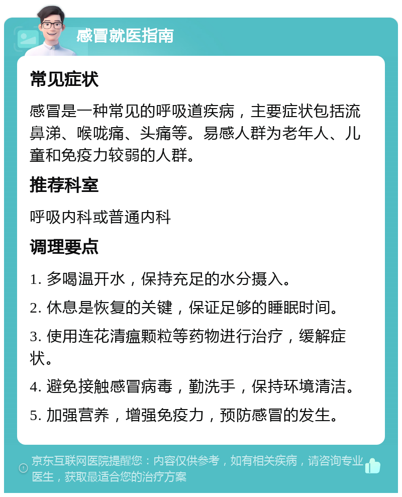 感冒就医指南 常见症状 感冒是一种常见的呼吸道疾病，主要症状包括流鼻涕、喉咙痛、头痛等。易感人群为老年人、儿童和免疫力较弱的人群。 推荐科室 呼吸内科或普通内科 调理要点 1. 多喝温开水，保持充足的水分摄入。 2. 休息是恢复的关键，保证足够的睡眠时间。 3. 使用连花清瘟颗粒等药物进行治疗，缓解症状。 4. 避免接触感冒病毒，勤洗手，保持环境清洁。 5. 加强营养，增强免疫力，预防感冒的发生。