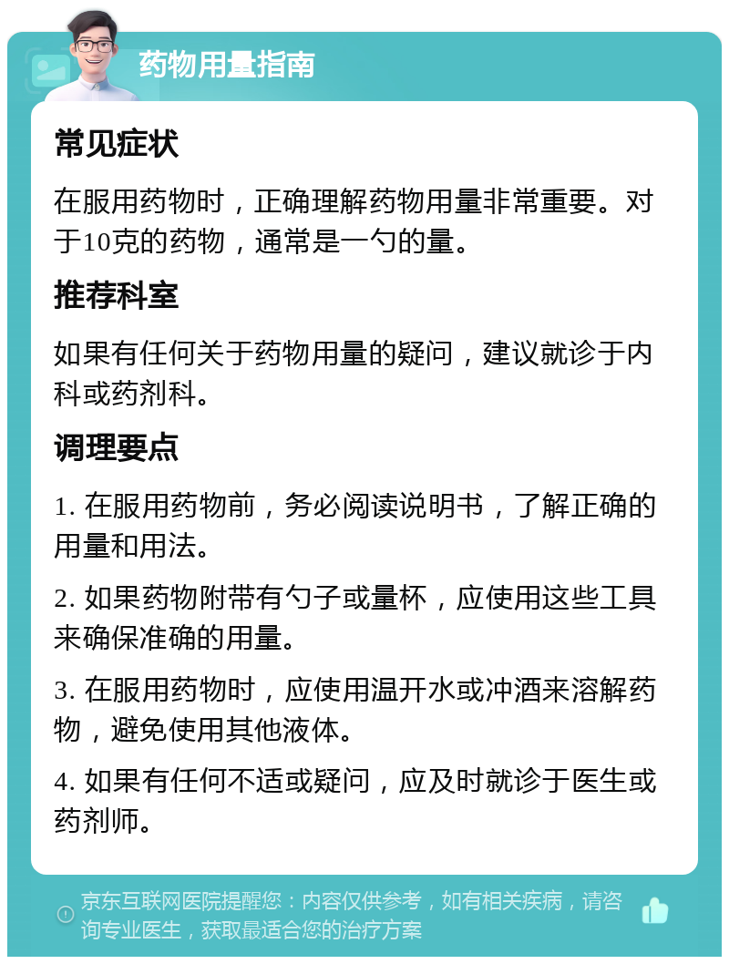 药物用量指南 常见症状 在服用药物时，正确理解药物用量非常重要。对于10克的药物，通常是一勺的量。 推荐科室 如果有任何关于药物用量的疑问，建议就诊于内科或药剂科。 调理要点 1. 在服用药物前，务必阅读说明书，了解正确的用量和用法。 2. 如果药物附带有勺子或量杯，应使用这些工具来确保准确的用量。 3. 在服用药物时，应使用温开水或冲酒来溶解药物，避免使用其他液体。 4. 如果有任何不适或疑问，应及时就诊于医生或药剂师。