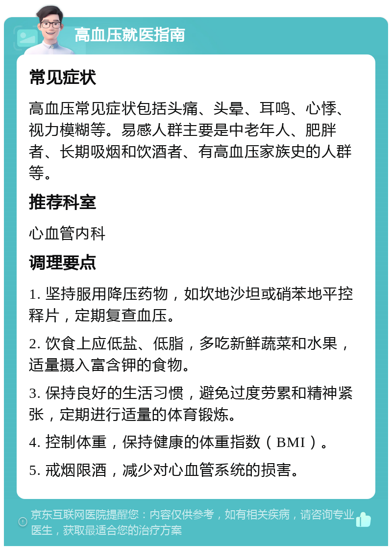 高血压就医指南 常见症状 高血压常见症状包括头痛、头晕、耳鸣、心悸、视力模糊等。易感人群主要是中老年人、肥胖者、长期吸烟和饮酒者、有高血压家族史的人群等。 推荐科室 心血管内科 调理要点 1. 坚持服用降压药物，如坎地沙坦或硝苯地平控释片，定期复查血压。 2. 饮食上应低盐、低脂，多吃新鲜蔬菜和水果，适量摄入富含钾的食物。 3. 保持良好的生活习惯，避免过度劳累和精神紧张，定期进行适量的体育锻炼。 4. 控制体重，保持健康的体重指数（BMI）。 5. 戒烟限酒，减少对心血管系统的损害。