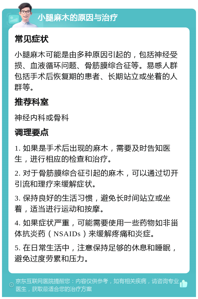 小腿麻木的原因与治疗 常见症状 小腿麻木可能是由多种原因引起的，包括神经受损、血液循环问题、骨筋膜综合征等。易感人群包括手术后恢复期的患者、长期站立或坐着的人群等。 推荐科室 神经内科或骨科 调理要点 1. 如果是手术后出现的麻木，需要及时告知医生，进行相应的检查和治疗。 2. 对于骨筋膜综合征引起的麻木，可以通过切开引流和理疗来缓解症状。 3. 保持良好的生活习惯，避免长时间站立或坐着，适当进行运动和按摩。 4. 如果症状严重，可能需要使用一些药物如非甾体抗炎药（NSAIDs）来缓解疼痛和炎症。 5. 在日常生活中，注意保持足够的休息和睡眠，避免过度劳累和压力。