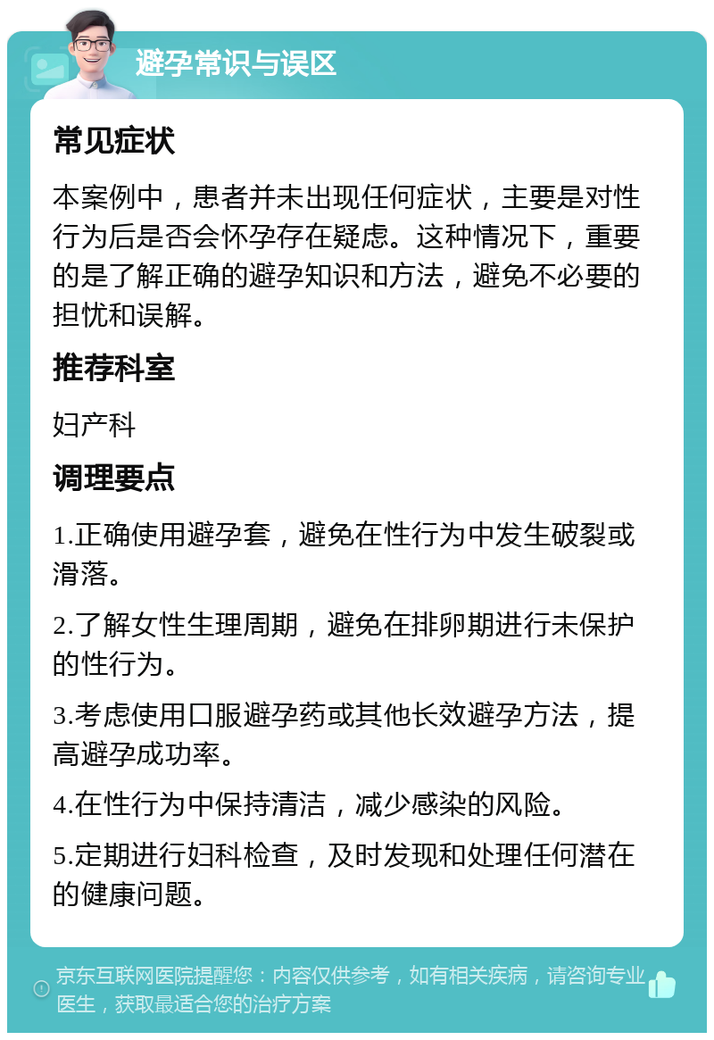 避孕常识与误区 常见症状 本案例中，患者并未出现任何症状，主要是对性行为后是否会怀孕存在疑虑。这种情况下，重要的是了解正确的避孕知识和方法，避免不必要的担忧和误解。 推荐科室 妇产科 调理要点 1.正确使用避孕套，避免在性行为中发生破裂或滑落。 2.了解女性生理周期，避免在排卵期进行未保护的性行为。 3.考虑使用口服避孕药或其他长效避孕方法，提高避孕成功率。 4.在性行为中保持清洁，减少感染的风险。 5.定期进行妇科检查，及时发现和处理任何潜在的健康问题。