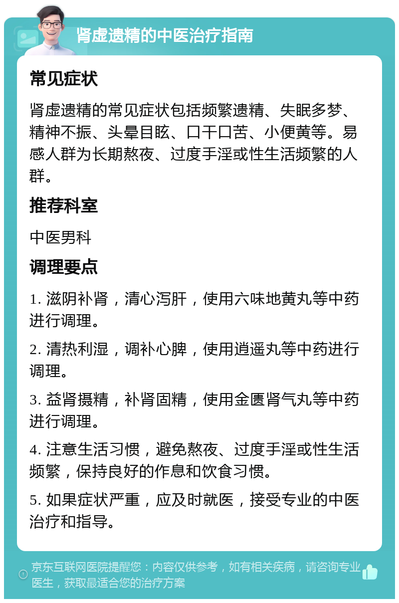 肾虚遗精的中医治疗指南 常见症状 肾虚遗精的常见症状包括频繁遗精、失眠多梦、精神不振、头晕目眩、口干口苦、小便黄等。易感人群为长期熬夜、过度手淫或性生活频繁的人群。 推荐科室 中医男科 调理要点 1. 滋阴补肾，清心泻肝，使用六味地黄丸等中药进行调理。 2. 清热利湿，调补心脾，使用逍遥丸等中药进行调理。 3. 益肾摄精，补肾固精，使用金匮肾气丸等中药进行调理。 4. 注意生活习惯，避免熬夜、过度手淫或性生活频繁，保持良好的作息和饮食习惯。 5. 如果症状严重，应及时就医，接受专业的中医治疗和指导。