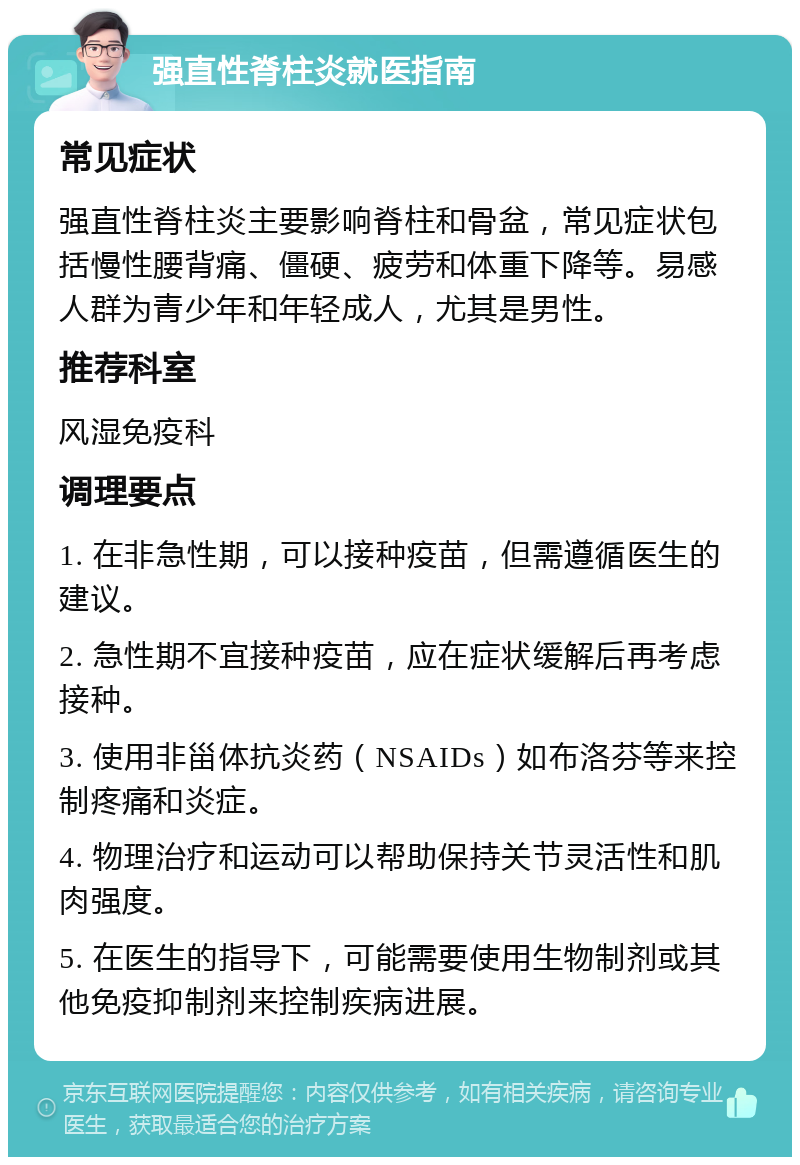 强直性脊柱炎就医指南 常见症状 强直性脊柱炎主要影响脊柱和骨盆，常见症状包括慢性腰背痛、僵硬、疲劳和体重下降等。易感人群为青少年和年轻成人，尤其是男性。 推荐科室 风湿免疫科 调理要点 1. 在非急性期，可以接种疫苗，但需遵循医生的建议。 2. 急性期不宜接种疫苗，应在症状缓解后再考虑接种。 3. 使用非甾体抗炎药（NSAIDs）如布洛芬等来控制疼痛和炎症。 4. 物理治疗和运动可以帮助保持关节灵活性和肌肉强度。 5. 在医生的指导下，可能需要使用生物制剂或其他免疫抑制剂来控制疾病进展。