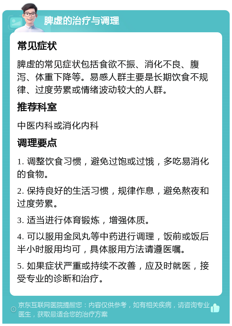 脾虚的治疗与调理 常见症状 脾虚的常见症状包括食欲不振、消化不良、腹泻、体重下降等。易感人群主要是长期饮食不规律、过度劳累或情绪波动较大的人群。 推荐科室 中医内科或消化内科 调理要点 1. 调整饮食习惯，避免过饱或过饿，多吃易消化的食物。 2. 保持良好的生活习惯，规律作息，避免熬夜和过度劳累。 3. 适当进行体育锻炼，增强体质。 4. 可以服用金凤丸等中药进行调理，饭前或饭后半小时服用均可，具体服用方法请遵医嘱。 5. 如果症状严重或持续不改善，应及时就医，接受专业的诊断和治疗。