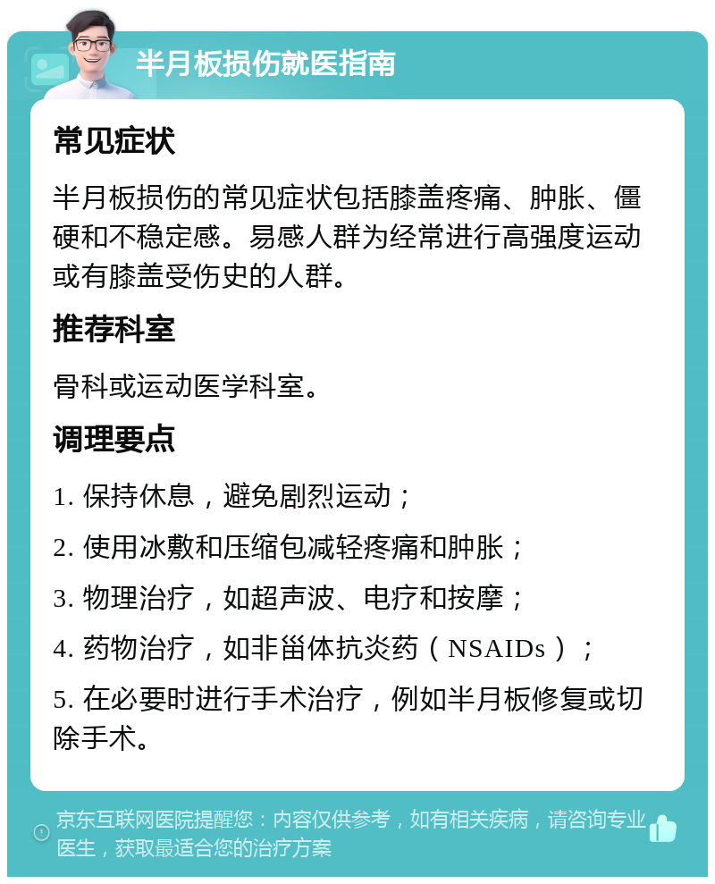 半月板损伤就医指南 常见症状 半月板损伤的常见症状包括膝盖疼痛、肿胀、僵硬和不稳定感。易感人群为经常进行高强度运动或有膝盖受伤史的人群。 推荐科室 骨科或运动医学科室。 调理要点 1. 保持休息，避免剧烈运动； 2. 使用冰敷和压缩包减轻疼痛和肿胀； 3. 物理治疗，如超声波、电疗和按摩； 4. 药物治疗，如非甾体抗炎药（NSAIDs）； 5. 在必要时进行手术治疗，例如半月板修复或切除手术。