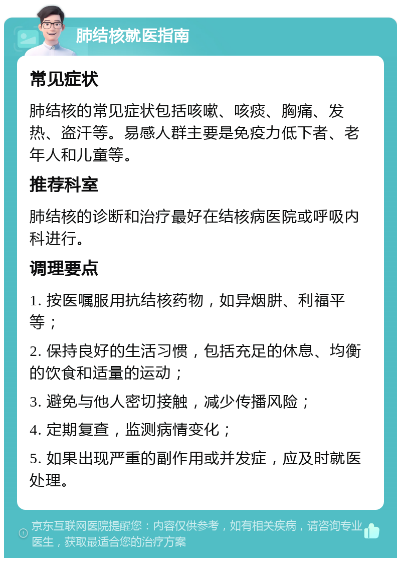 肺结核就医指南 常见症状 肺结核的常见症状包括咳嗽、咳痰、胸痛、发热、盗汗等。易感人群主要是免疫力低下者、老年人和儿童等。 推荐科室 肺结核的诊断和治疗最好在结核病医院或呼吸内科进行。 调理要点 1. 按医嘱服用抗结核药物，如异烟肼、利福平等； 2. 保持良好的生活习惯，包括充足的休息、均衡的饮食和适量的运动； 3. 避免与他人密切接触，减少传播风险； 4. 定期复查，监测病情变化； 5. 如果出现严重的副作用或并发症，应及时就医处理。