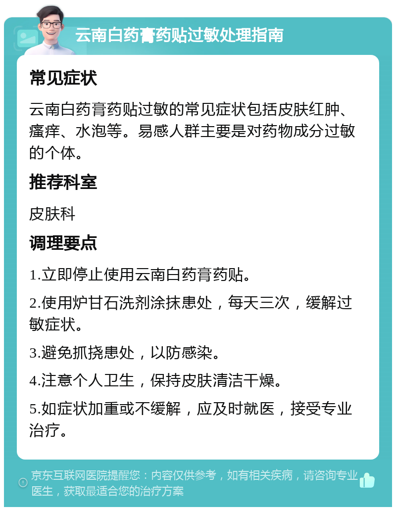 云南白药膏药贴过敏处理指南 常见症状 云南白药膏药贴过敏的常见症状包括皮肤红肿、瘙痒、水泡等。易感人群主要是对药物成分过敏的个体。 推荐科室 皮肤科 调理要点 1.立即停止使用云南白药膏药贴。 2.使用炉甘石洗剂涂抹患处，每天三次，缓解过敏症状。 3.避免抓挠患处，以防感染。 4.注意个人卫生，保持皮肤清洁干燥。 5.如症状加重或不缓解，应及时就医，接受专业治疗。