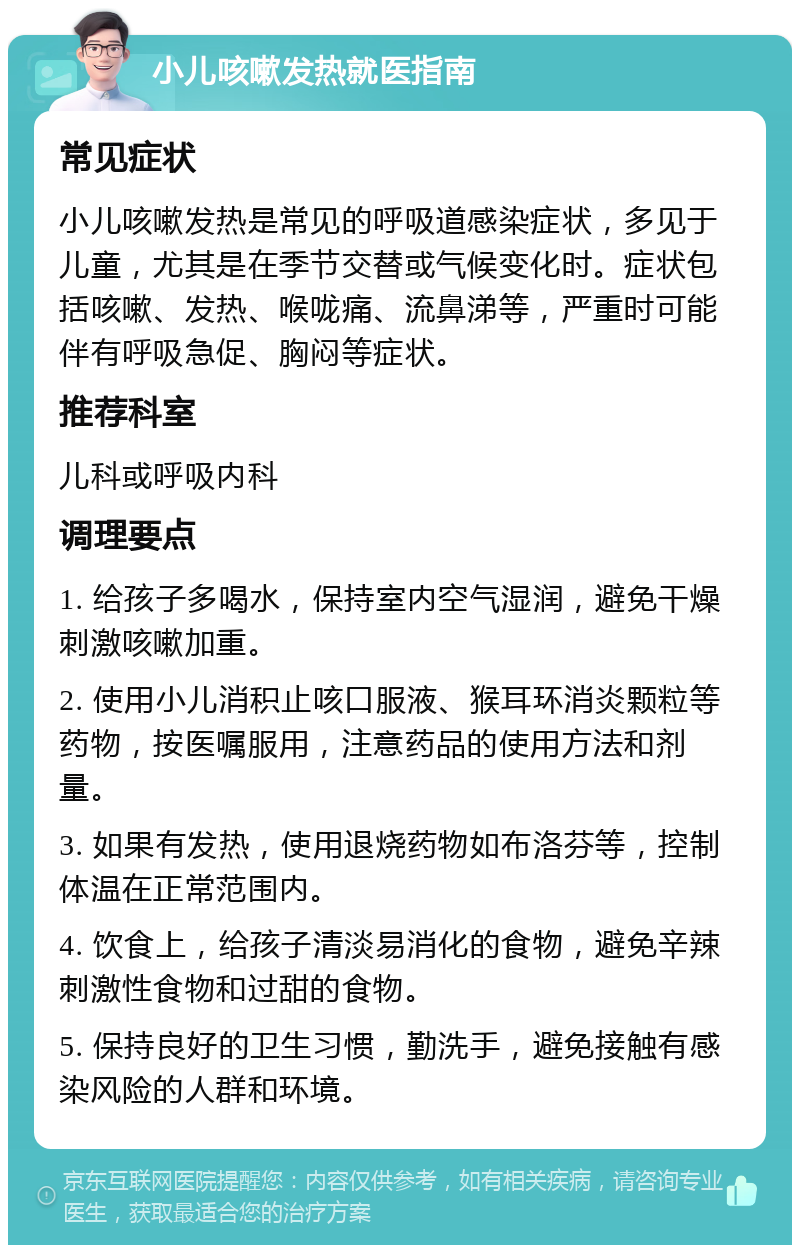 小儿咳嗽发热就医指南 常见症状 小儿咳嗽发热是常见的呼吸道感染症状，多见于儿童，尤其是在季节交替或气候变化时。症状包括咳嗽、发热、喉咙痛、流鼻涕等，严重时可能伴有呼吸急促、胸闷等症状。 推荐科室 儿科或呼吸内科 调理要点 1. 给孩子多喝水，保持室内空气湿润，避免干燥刺激咳嗽加重。 2. 使用小儿消积止咳口服液、猴耳环消炎颗粒等药物，按医嘱服用，注意药品的使用方法和剂量。 3. 如果有发热，使用退烧药物如布洛芬等，控制体温在正常范围内。 4. 饮食上，给孩子清淡易消化的食物，避免辛辣刺激性食物和过甜的食物。 5. 保持良好的卫生习惯，勤洗手，避免接触有感染风险的人群和环境。