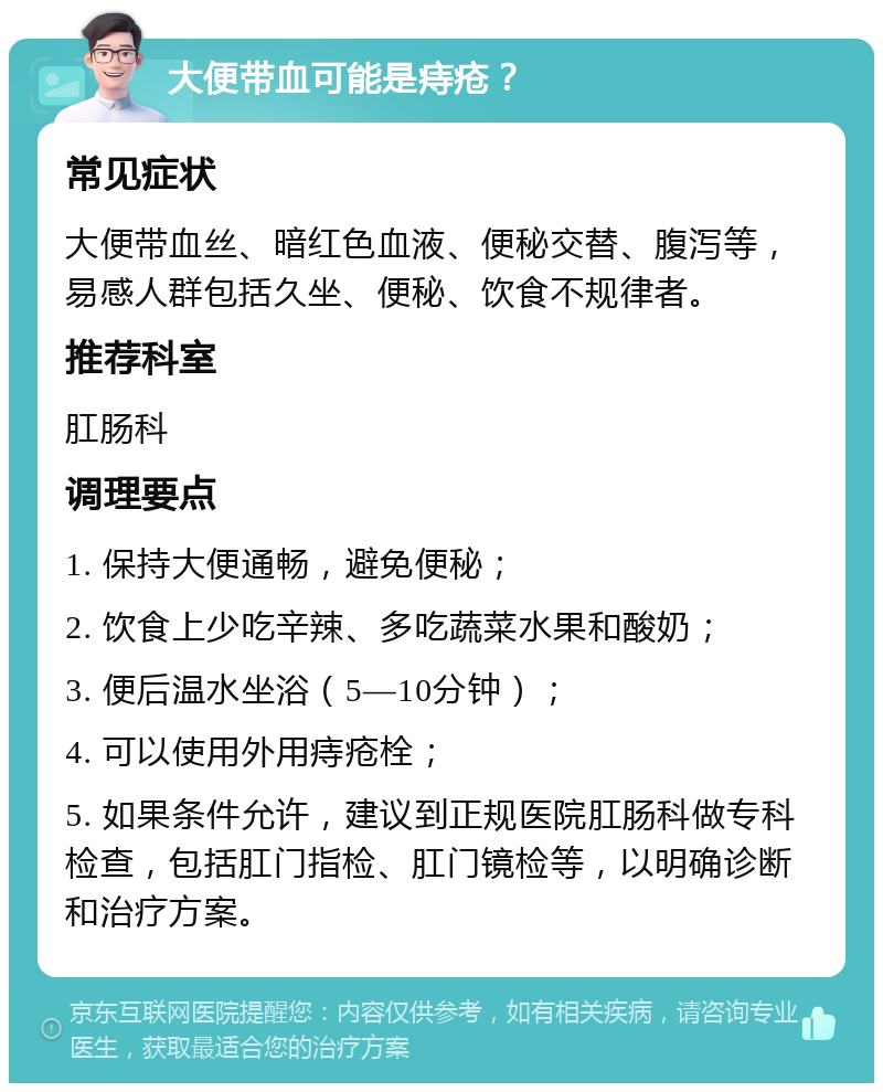 大便带血可能是痔疮？ 常见症状 大便带血丝、暗红色血液、便秘交替、腹泻等，易感人群包括久坐、便秘、饮食不规律者。 推荐科室 肛肠科 调理要点 1. 保持大便通畅，避免便秘； 2. 饮食上少吃辛辣、多吃蔬菜水果和酸奶； 3. 便后温水坐浴（5—10分钟）； 4. 可以使用外用痔疮栓； 5. 如果条件允许，建议到正规医院肛肠科做专科检查，包括肛门指检、肛门镜检等，以明确诊断和治疗方案。