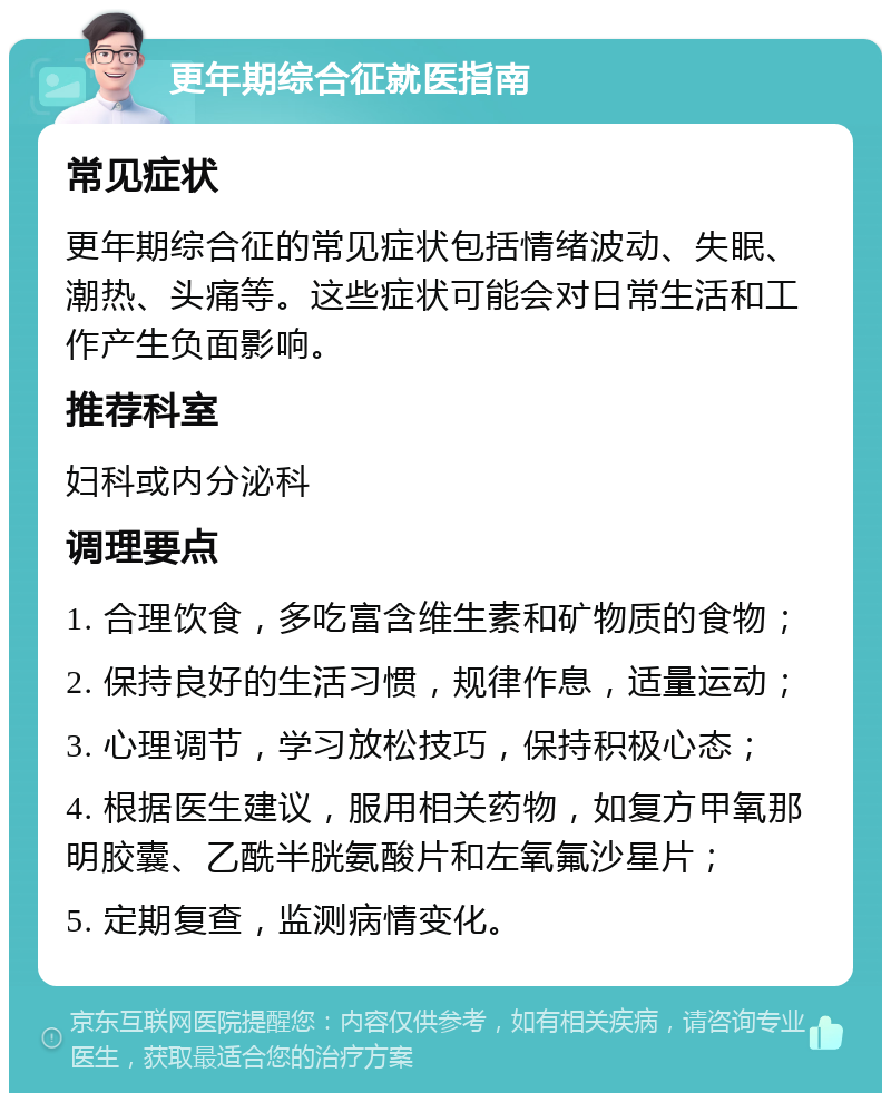 更年期综合征就医指南 常见症状 更年期综合征的常见症状包括情绪波动、失眠、潮热、头痛等。这些症状可能会对日常生活和工作产生负面影响。 推荐科室 妇科或内分泌科 调理要点 1. 合理饮食，多吃富含维生素和矿物质的食物； 2. 保持良好的生活习惯，规律作息，适量运动； 3. 心理调节，学习放松技巧，保持积极心态； 4. 根据医生建议，服用相关药物，如复方甲氧那明胶囊、乙酰半胱氨酸片和左氧氟沙星片； 5. 定期复查，监测病情变化。