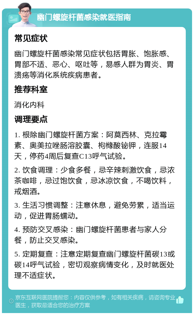 幽门螺旋杆菌感染就医指南 常见症状 幽门螺旋杆菌感染常见症状包括胃胀、饱胀感、胃部不适、恶心、呕吐等，易感人群为胃炎、胃溃疡等消化系统疾病患者。 推荐科室 消化内科 调理要点 1. 根除幽门螺旋杆菌方案：阿莫西林、克拉霉素、奥美拉唑肠溶胶囊、枸橼酸铋钾，连服14天，停药4周后复查C13呼气试验。 2. 饮食调理：少食多餐，忌辛辣刺激饮食，忌浓茶咖啡，忌过饱饮食，忌冰凉饮食，不喝饮料，戒烟酒。 3. 生活习惯调整：注意休息，避免劳累，适当运动，促进胃肠蠕动。 4. 预防交叉感染：幽门螺旋杆菌患者与家人分餐，防止交叉感染。 5. 定期复查：注意定期复查幽门螺旋杆菌碳13或碳14呼气试验，密切观察病情变化，及时就医处理不适症状。