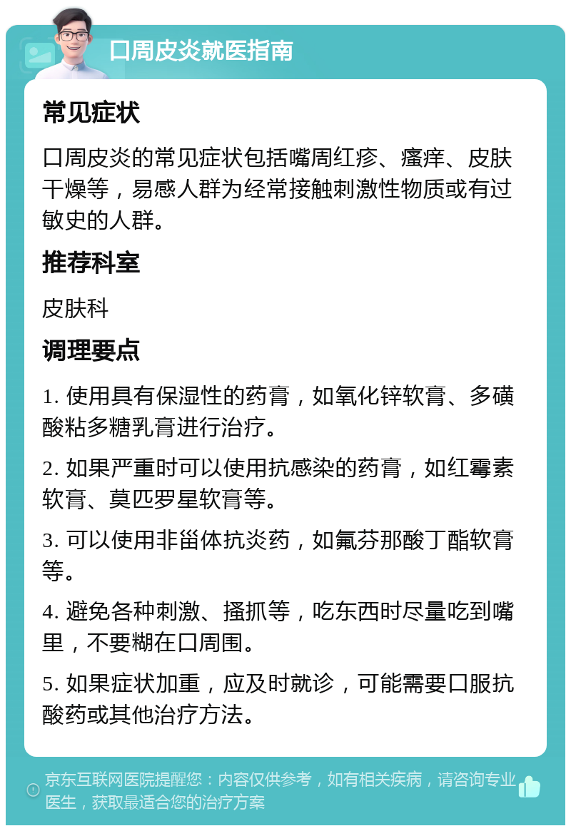 口周皮炎就医指南 常见症状 口周皮炎的常见症状包括嘴周红疹、瘙痒、皮肤干燥等，易感人群为经常接触刺激性物质或有过敏史的人群。 推荐科室 皮肤科 调理要点 1. 使用具有保湿性的药膏，如氧化锌软膏、多磺酸粘多糖乳膏进行治疗。 2. 如果严重时可以使用抗感染的药膏，如红霉素软膏、莫匹罗星软膏等。 3. 可以使用非甾体抗炎药，如氟芬那酸丁酯软膏等。 4. 避免各种刺激、搔抓等，吃东西时尽量吃到嘴里，不要糊在口周围。 5. 如果症状加重，应及时就诊，可能需要口服抗酸药或其他治疗方法。