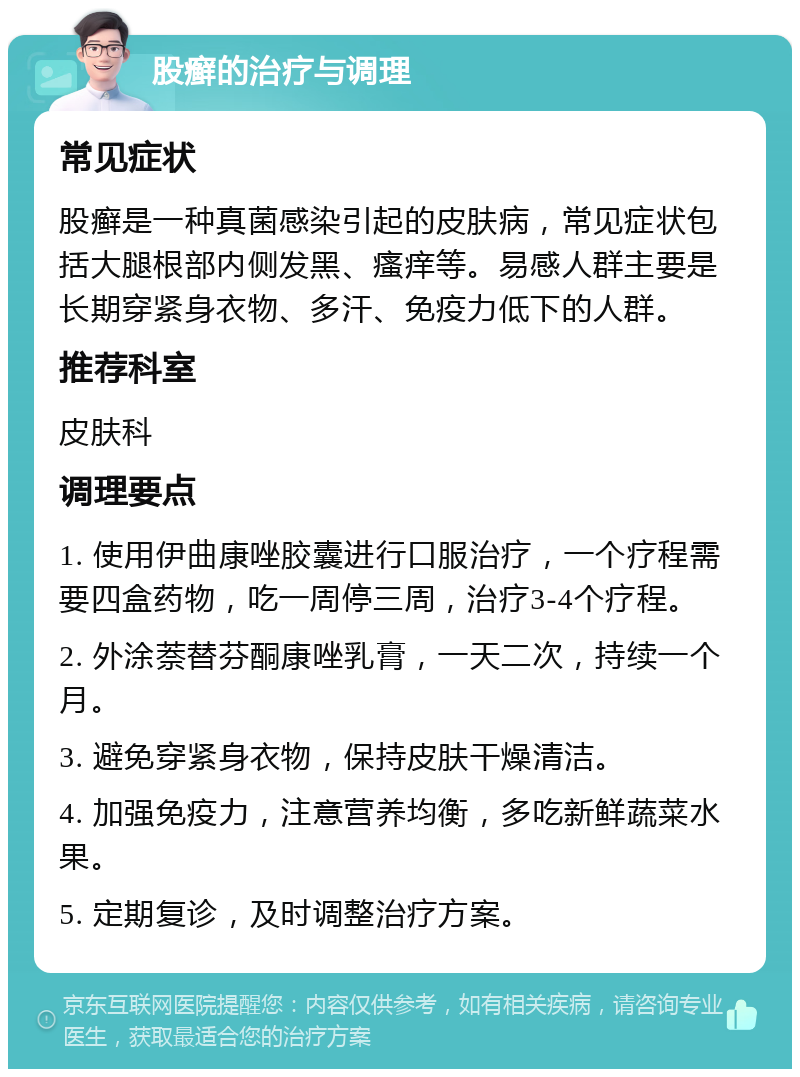 股癣的治疗与调理 常见症状 股癣是一种真菌感染引起的皮肤病，常见症状包括大腿根部内侧发黑、瘙痒等。易感人群主要是长期穿紧身衣物、多汗、免疫力低下的人群。 推荐科室 皮肤科 调理要点 1. 使用伊曲康唑胶囊进行口服治疗，一个疗程需要四盒药物，吃一周停三周，治疗3-4个疗程。 2. 外涂萘替芬酮康唑乳膏，一天二次，持续一个月。 3. 避免穿紧身衣物，保持皮肤干燥清洁。 4. 加强免疫力，注意营养均衡，多吃新鲜蔬菜水果。 5. 定期复诊，及时调整治疗方案。